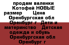 продам валенки Котофей НОВЫЕ размер 23 › Цена ­ 1 300 - Оренбургская обл., Оренбург г. Дети и материнство » Детская одежда и обувь   . Оренбургская обл.,Оренбург г.